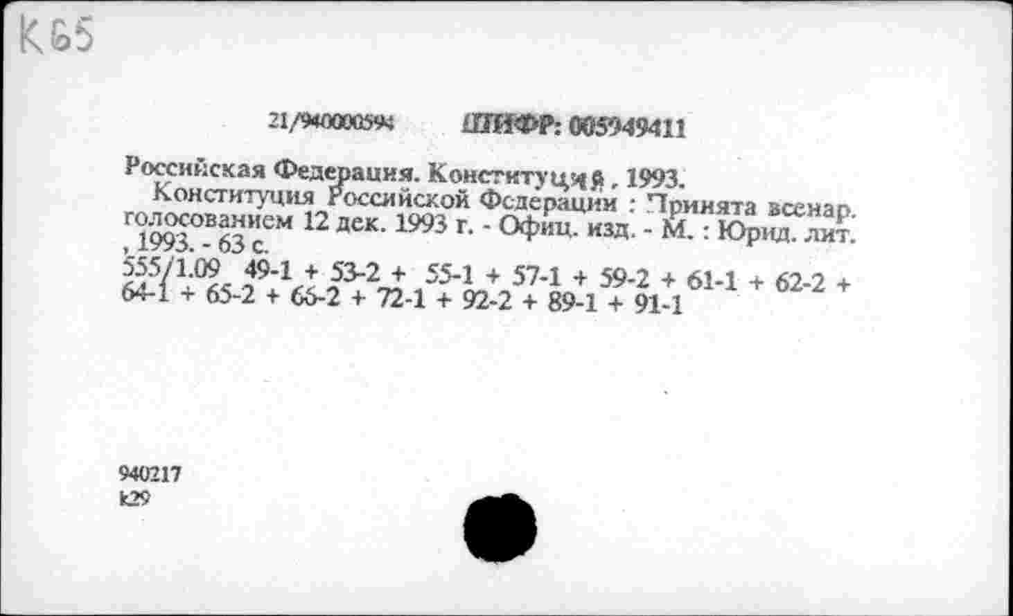 ﻿КЬ5
21/9400005« ШИФР; 005949411
Российская Федерация. Конституций, 1993.
Конституция Российской Федерации : Принята всенао.
Г1993°В63”еМ 12 ДеК’1993 Г‘' °ФИЦ' изд- ’ М-: ЮРНЛ- ли£
/94Л	554 + 574 + 594 + 6М + 62-2 +
64-1 + 65-2 + 66-2 + 72-1 + 92-2 + 89-1 + 91-1
940217 к29